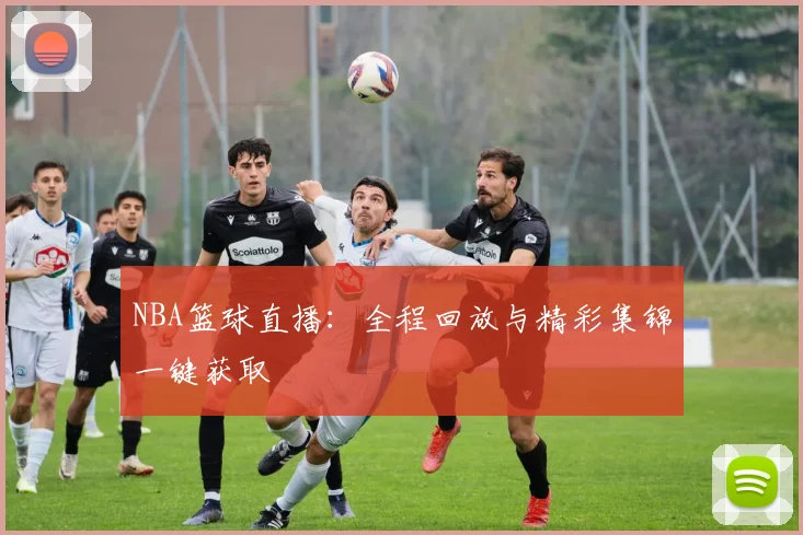 NBA篮球直播：全程回放与精彩集锦一键获取