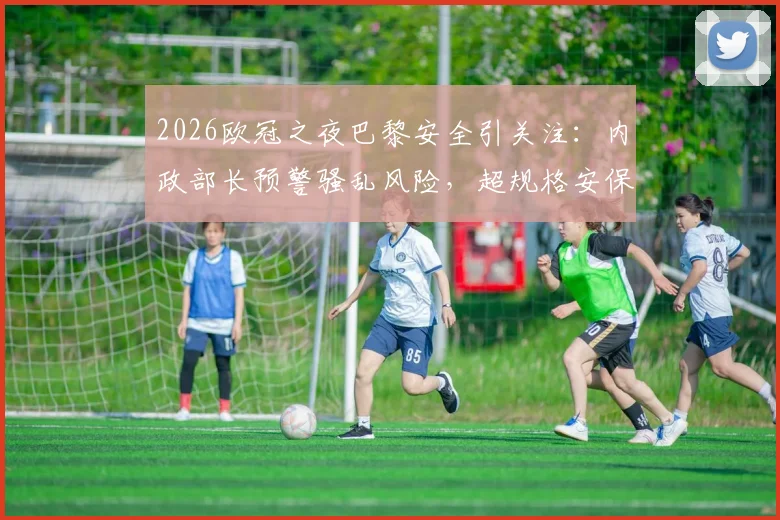 2026欧冠之夜巴黎安全引关注：内政部长预警骚乱风险，超规格安保措施全面启动