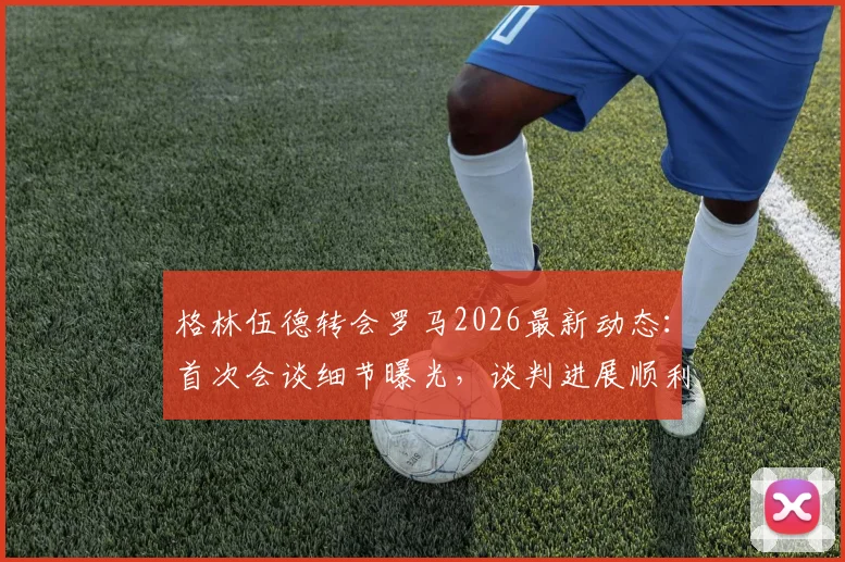 格林伍德转会罗马2026最新动态：首次会谈细节曝光，谈判进展顺利，罗马为何积极引进