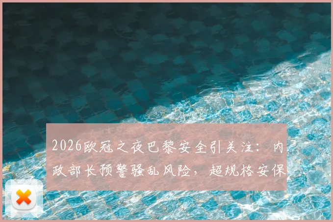 2026欧冠之夜巴黎安全引关注：内政部长预警骚乱风险，超规格安保措施全面启动