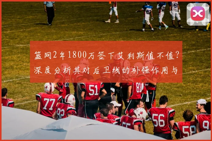 篮网2年1800万签下艾利斯值不值？深度分析其对后卫线的补强作用与球队影响