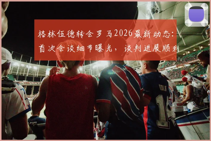 格林伍德转会罗马2026最新动态：首次会谈细节曝光，谈判进展顺利，罗马为何积极引进