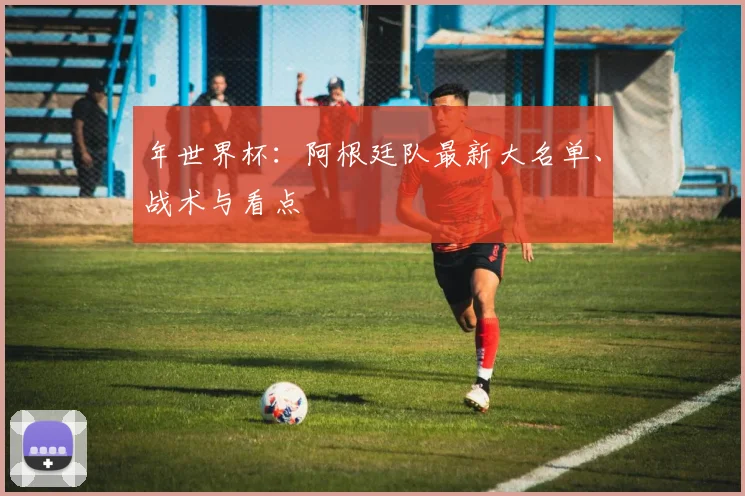 年世界杯：阿根廷队最新大名单、战术与看点