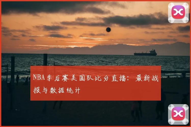 NBA季后赛美国队比分直播：最新战报与数据统计