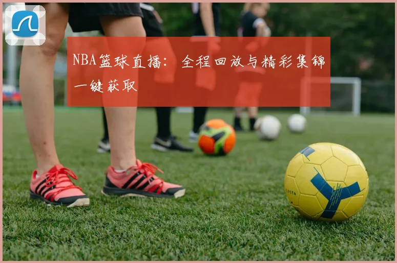 NBA篮球直播：全程回放与精彩集锦一键获取