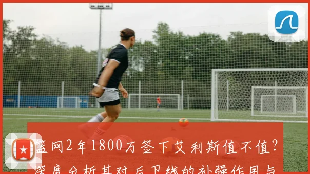 篮网2年1800万签下艾利斯值不值？深度分析其对后卫线的补强作用与球队影响